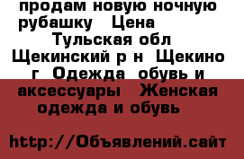 продам новую ночную рубашку › Цена ­ 1 000 - Тульская обл., Щекинский р-н, Щекино г. Одежда, обувь и аксессуары » Женская одежда и обувь   
